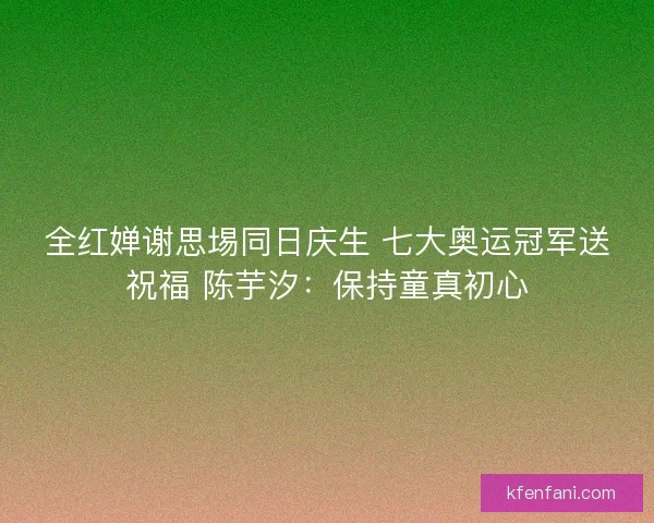全红婵谢思埸同日庆生 七大奥运冠军送祝福 陈芋汐：保持童真初心
