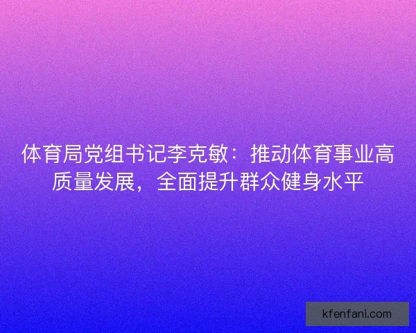 体育局党组书记李克敏：推动体育事业高质量发展，全面提升群众健身水平