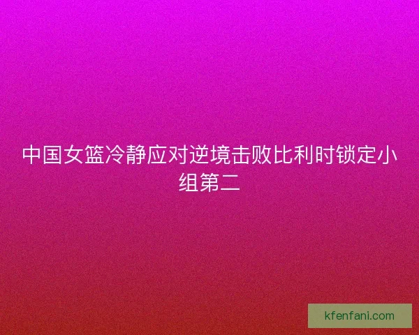中国女篮冷静应对逆境击败比利时锁定小组第二