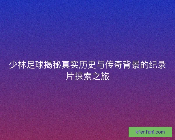 少林足球揭秘真实历史与传奇背景的纪录片探索之旅
