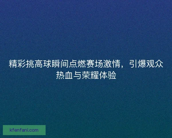 精彩挑高球瞬间点燃赛场激情，引爆观众热血与荣耀体验