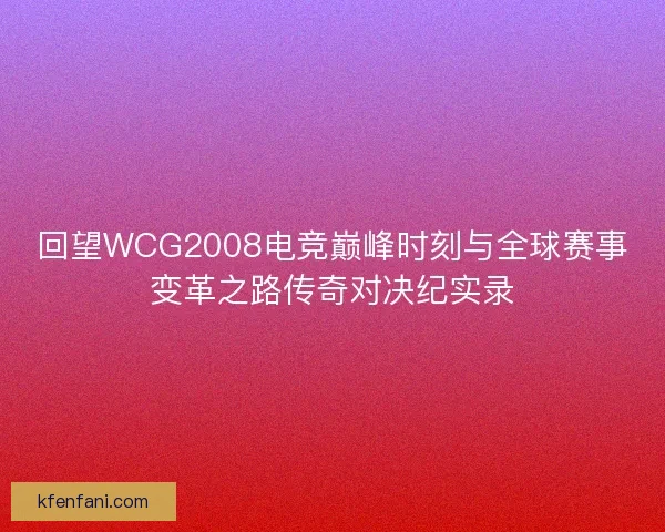 回望WCG2008电竞巅峰时刻与全球赛事变革之路传奇对决纪实录